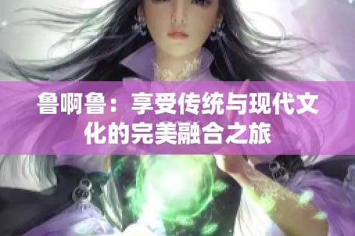鲁啊鲁：享受传统与现代文化的完美融合之旅