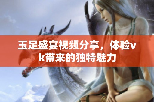 玉足盛宴视频分享，体验vk带来的独特魅力