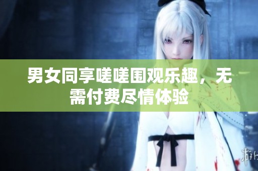 男女同享嗟嗟围观乐趣，无需付费尽情体验