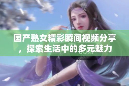 国产熟女精彩瞬间视频分享，探索生活中的多元魅力