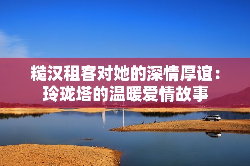 糙汉租客对她的深情厚谊：玲珑塔的温暖爱情故事