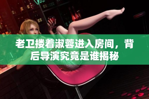 老卫搂着淑蓉进入房间，背后导演究竟是谁揭秘