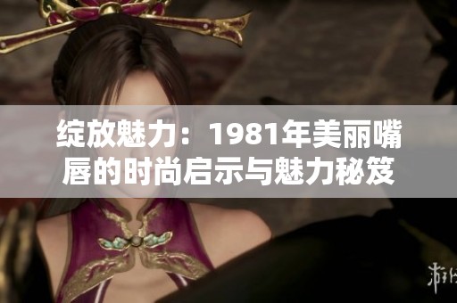 绽放魅力：1981年美丽嘴唇的时尚启示与魅力秘笈