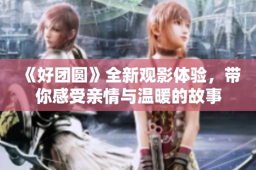 《好团圆》全新观影体验，带你感受亲情与温暖的故事