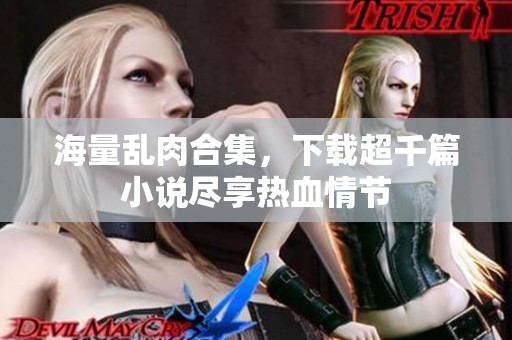海量乱肉合集，下载超千篇小说尽享热血情节
