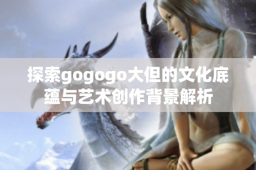 探索gogogo大但的文化底蕴与艺术创作背景解析