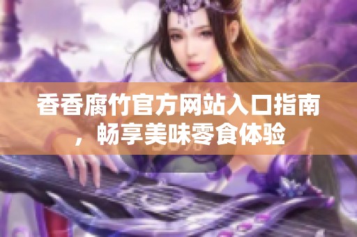 香香腐竹官方网站入口指南，畅享美味零食体验