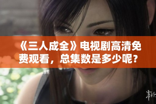《三人成全》电视剧高清免费观看，总集数是多少呢？