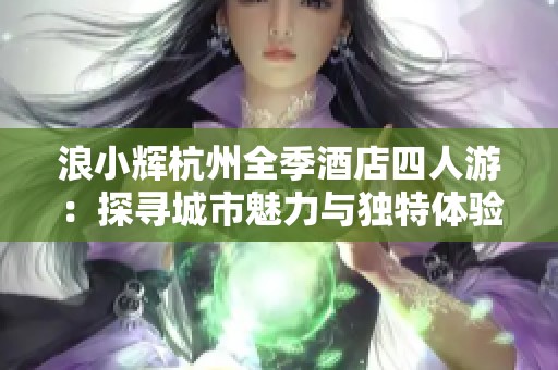 浪小辉杭州全季酒店四人游：探寻城市魅力与独特体验
