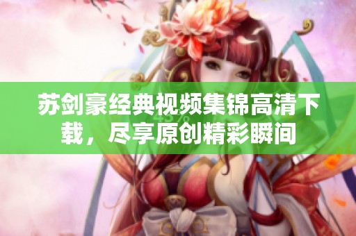 苏剑豪经典视频集锦高清下载，尽享原创精彩瞬间