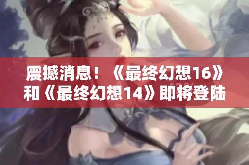 震撼消息！《最终幻想16》和《最终幻想14》即将登陆PC和Xbox平台