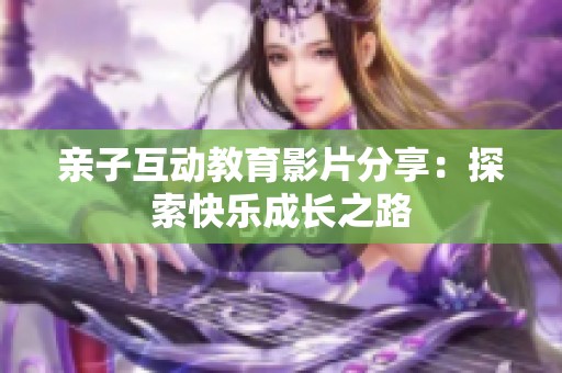 亲子互动教育影片分享：探索快乐成长之路