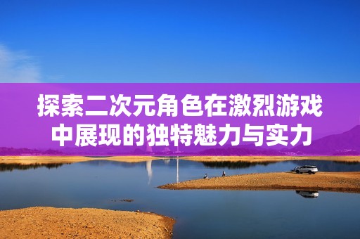 探索二次元角色在激烈游戏中展现的独特魅力与实力