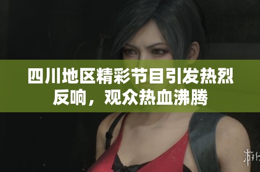 四川地区精彩节目引发热烈反响，观众热血沸腾