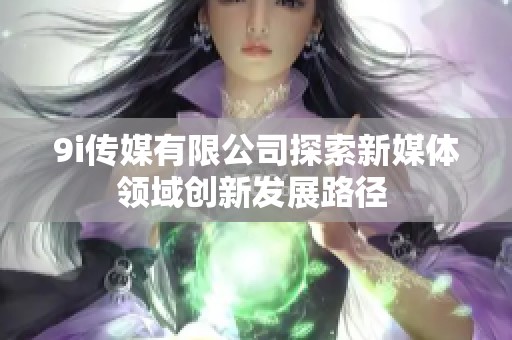 9i传媒有限公司探索新媒体领域创新发展路径 