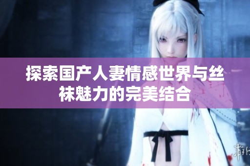 探索国产人妻情感世界与丝袜魅力的完美结合