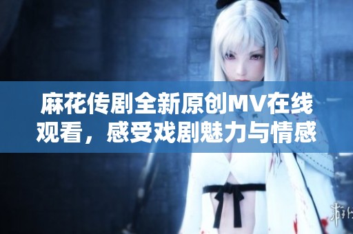 麻花传剧全新原创MV在线观看，感受戏剧魅力与情感共鸣