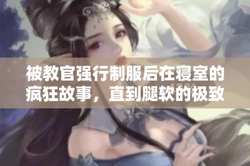 被教官强行制服后在寝室的疯狂故事，直到腿软的极致体验