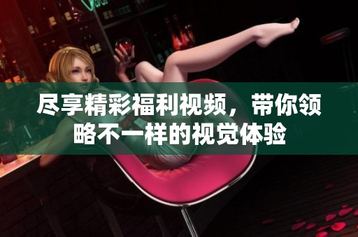 尽享精彩福利视频，带你领略不一样的视觉体验