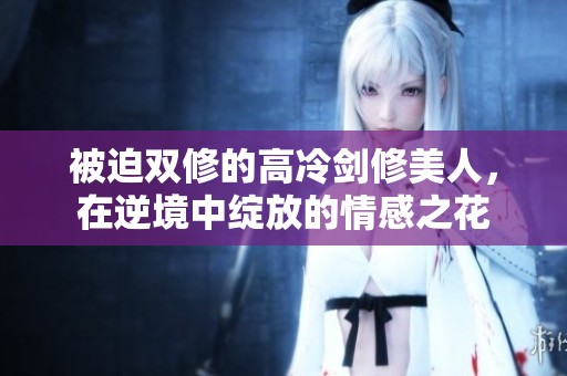 被迫双修的高冷剑修美人，在逆境中绽放的情感之花