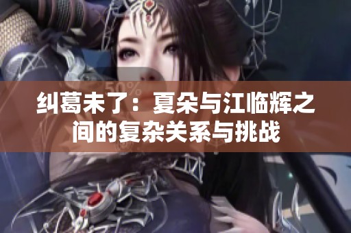 纠葛未了：夏朵与江临辉之间的复杂关系与挑战