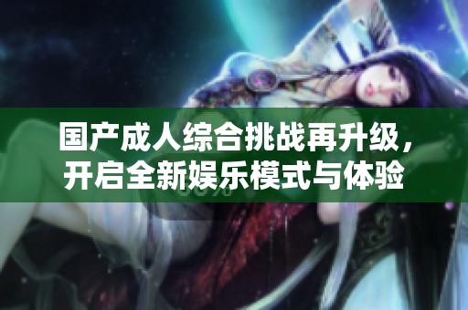 国产成人综合挑战再升级，开启全新娱乐模式与体验