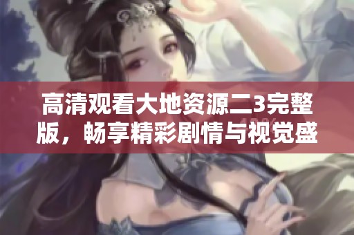 高清观看大地资源二3完整版，畅享精彩剧情与视觉盛宴