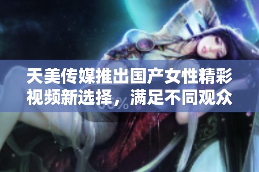 天美传媒推出国产女性精彩视频新选择，满足不同观众需求