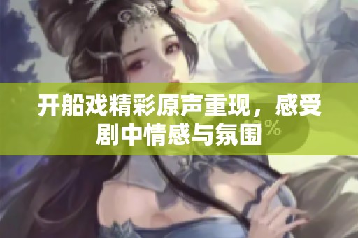 开船戏精彩原声重现，感受剧中情感与氛围
