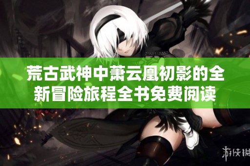 荒古武神中萧云凰初影的全新冒险旅程全书免费阅读