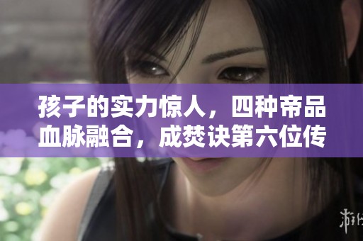 孩子的实力惊人，四种帝品血脉融合，成焚诀第六位传承者