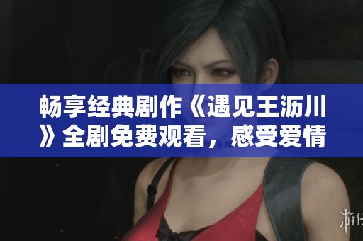 畅享经典剧作《遇见王沥川》全剧免费观看，感受爱情魔力