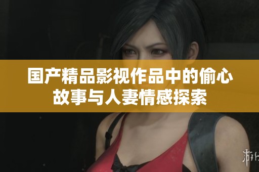 国产精品影视作品中的偷心故事与人妻情感探索