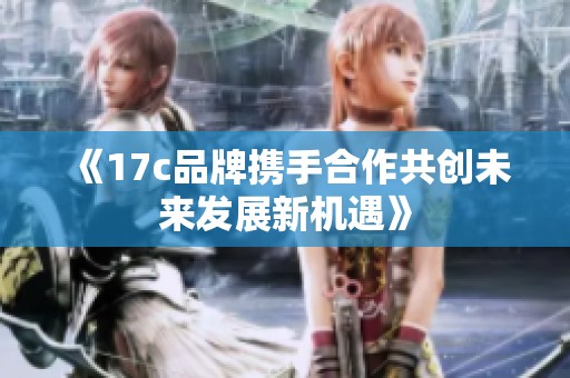 《17c品牌携手合作共创未来发展新机遇》