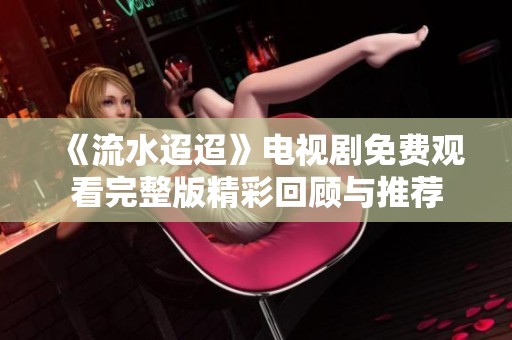 《流水迢迢》电视剧免费观看完整版精彩回顾与推荐