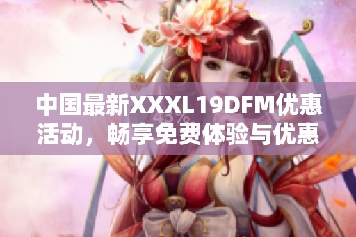 中国最新XXXL19DFM优惠活动，畅享免费体验与优惠资讯