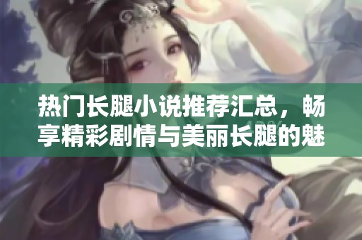 热门长腿小说推荐汇总，畅享精彩剧情与美丽长腿的魅力