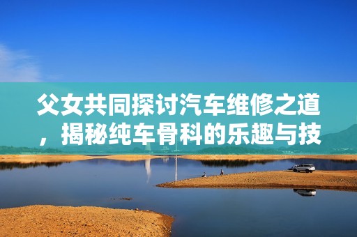 父女共同探讨汽车维修之道，揭秘纯车骨科的乐趣与技巧
