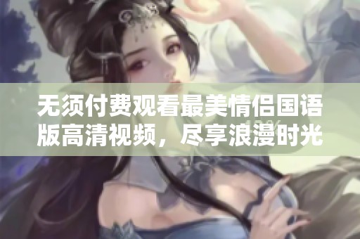无须付费观看最美情侣国语版高清视频，尽享浪漫时光