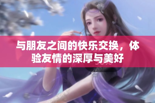 与朋友之间的快乐交换，体验友情的深厚与美好