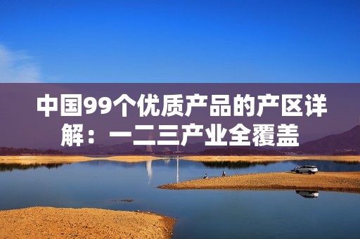 中国99个优质产品的产区详解：一二三产业全覆盖
