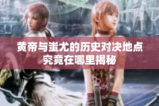 黄帝与蚩尤的历史对决地点究竟在哪里揭秘