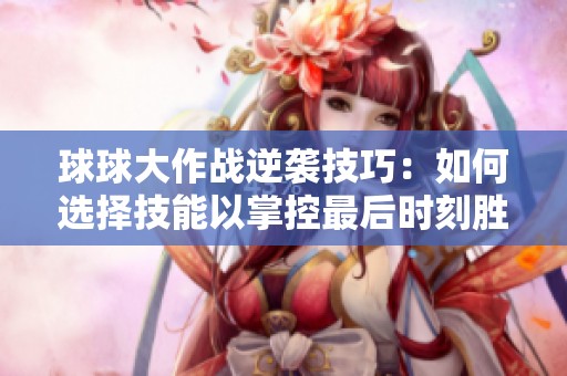 球球大作战逆袭技巧：如何选择技能以掌控最后时刻胜局