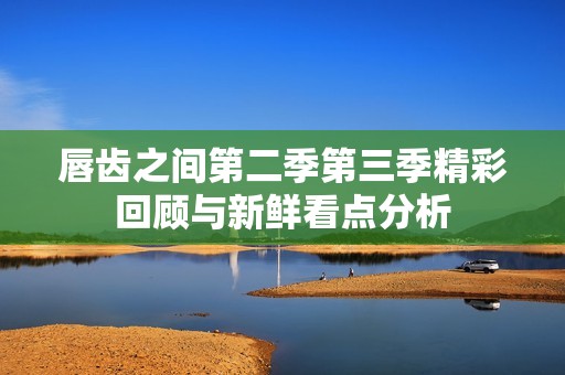 唇齿之间第二季第三季精彩回顾与新鲜看点分析