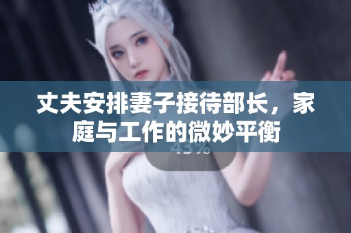 丈夫安排妻子接待部长，家庭与工作的微妙平衡