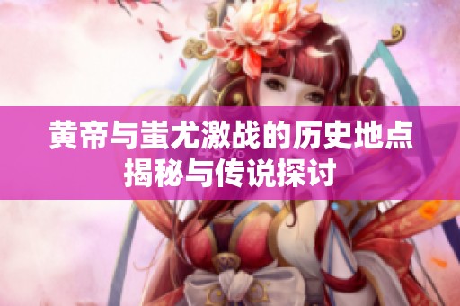 黄帝与蚩尤激战的历史地点揭秘与传说探讨