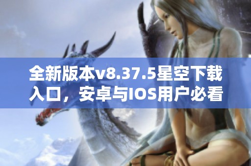 全新版本v8.37.5星空下载入口，安卓与IOS用户必看！