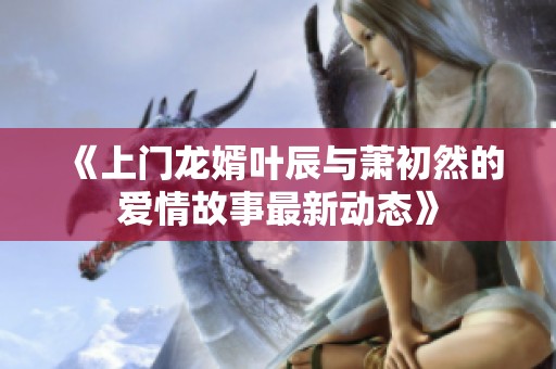 《上门龙婿叶辰与萧初然的爱情故事最新动态》