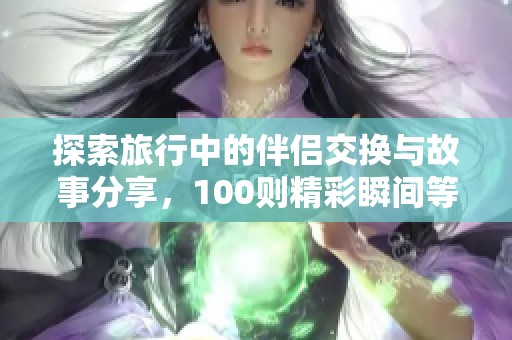 探索旅行中的伴侣交换与故事分享，100则精彩瞬间等你揭秘