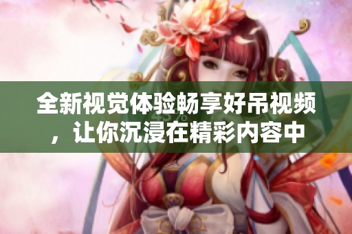 全新视觉体验畅享好吊视频，让你沉浸在精彩内容中